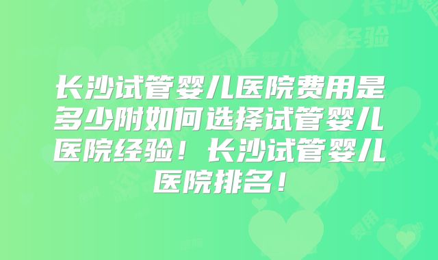 长沙试管婴儿医院费用是多少附如何选择试管婴儿医院经验！长沙试管婴儿医院排名！