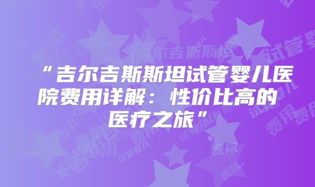 “吉尔吉斯斯坦试管婴儿医院费用详解：性价比高的医疗之旅”