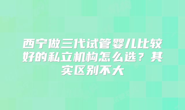 西宁做三代试管婴儿比较好的私立机构怎么选？其实区别不大