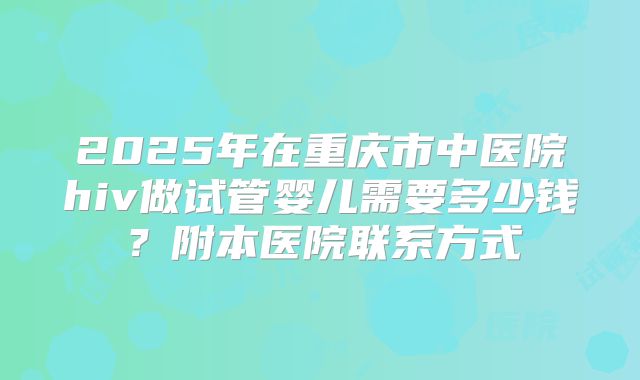 2025年在重庆市中医院hiv做试管婴儿需要多少钱？附本医院联系方式