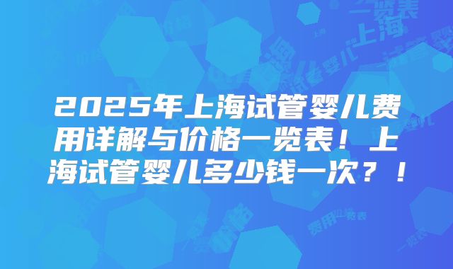 2025年上海试管婴儿费用详解与价格一览表！上海试管婴儿多少钱一次？！