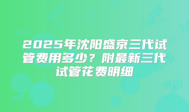2025年沈阳盛京三代试管费用多少？附最新三代试管花费明细