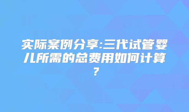 实际案例分享:三代试管婴儿所需的总费用如何计算？