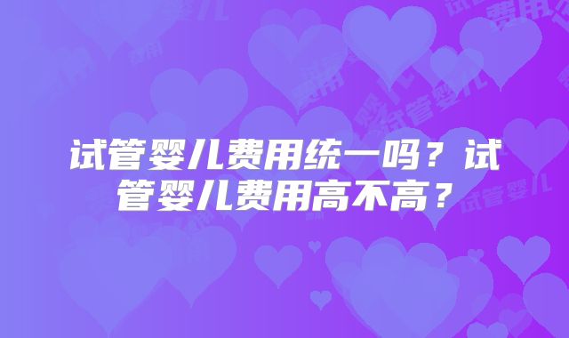 试管婴儿费用统一吗？试管婴儿费用高不高？