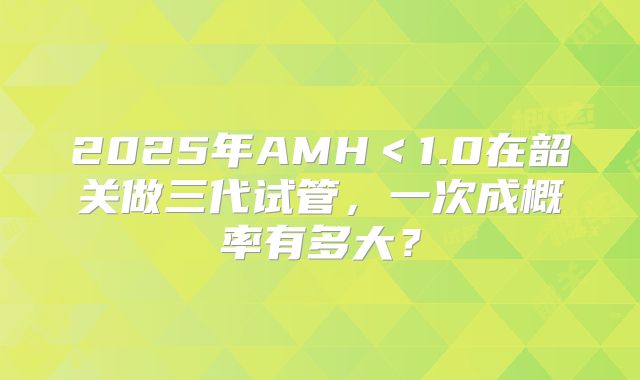 2025年AMH<1.0在韶关做三代试管,一次成概率有多大?