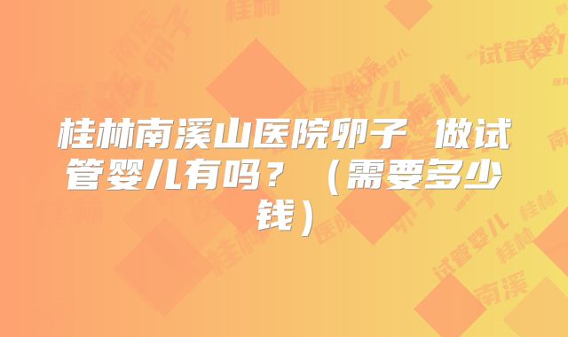 桂林南溪山医院卵子 做试管婴儿有吗？（需要多少钱）