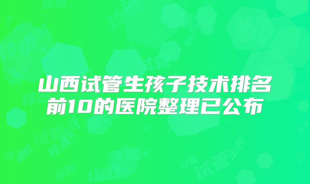山西试管生孩子技术排名前10的医院整理已公布