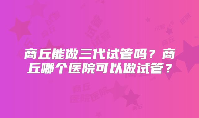 商丘能做三代试管吗?商丘哪个医院可以做试管?
