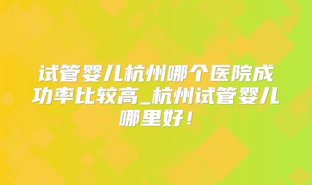 试管婴儿杭州哪个医院成功率比较高_杭州试管婴儿哪里好!