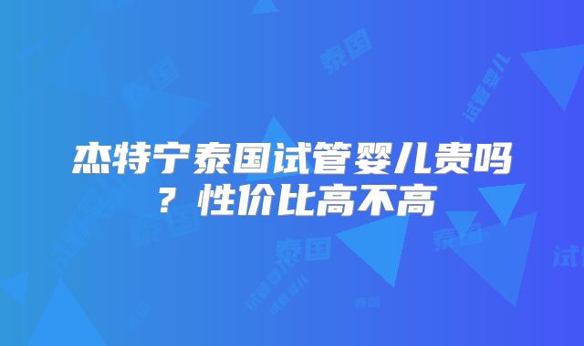杰特宁泰国试管婴儿贵吗？性价比高不高