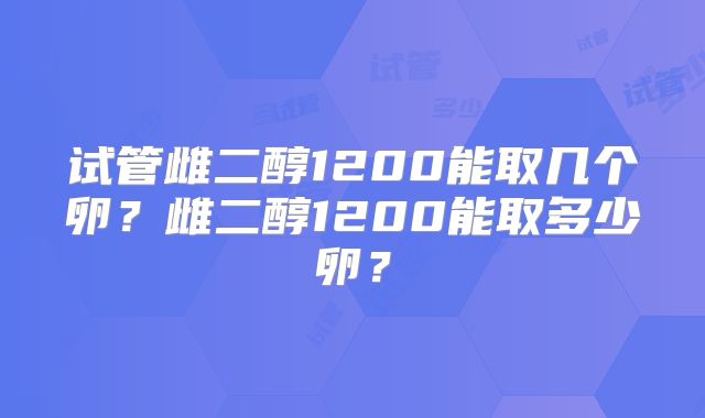 试管雌二醇1200能取几个卵?雌二醇1200能取多少卵?