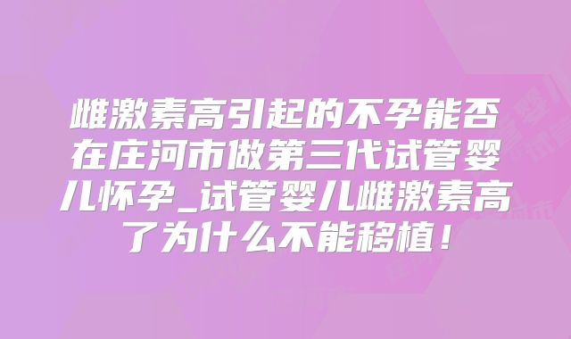 雌激素高引起的不孕能否在庄河市做第三代试管婴儿怀孕_试管婴儿雌激素高了为什么不能移植！