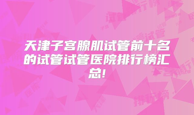 天津子宫腺肌试管前十名的试管试管医院排行榜汇总!
