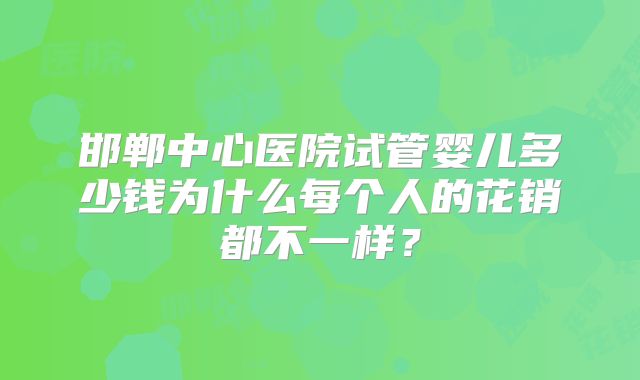 邯郸中心医院试管婴儿多少钱为什么每个人的花销都不一样？