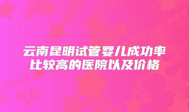 云南昆明试管婴儿成功率比较高的医院以及价格