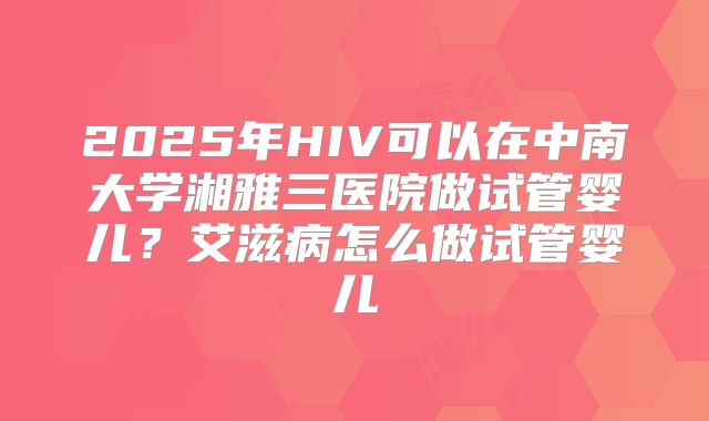 2025年HIV可以在中南大学湘雅三医院做试管婴儿?艾滋病怎么做试管婴儿