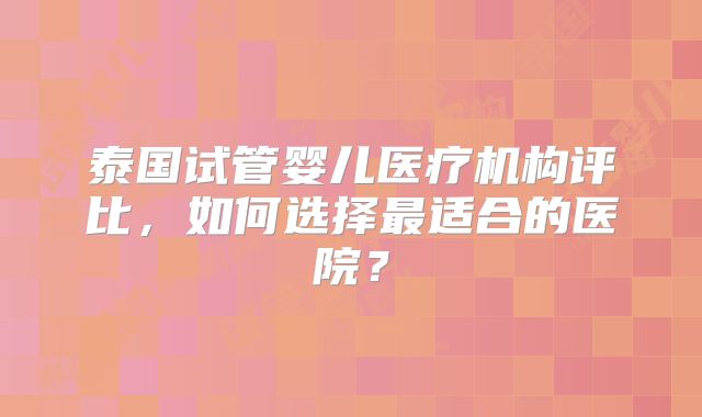 泰国试管婴儿医疗机构评比,如何选择最适合的医院?