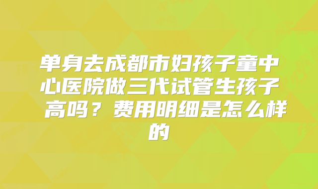 单身去成都市妇孩子童中心医院做三代试管生孩子 高吗？费用明细是怎么样的