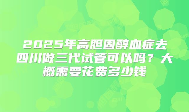 2025年高胆固醇血症去四川做三代试管可以吗?大概需要花费多少钱