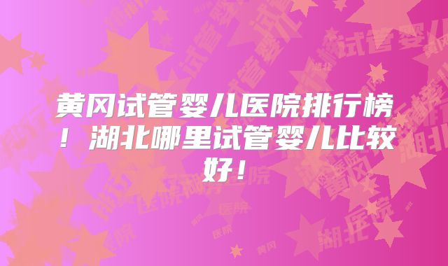黄冈试管婴儿医院排行榜！湖北哪里试管婴儿比较好！