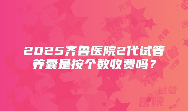 2025齐鲁医院2代试管养囊是按个数收费吗？