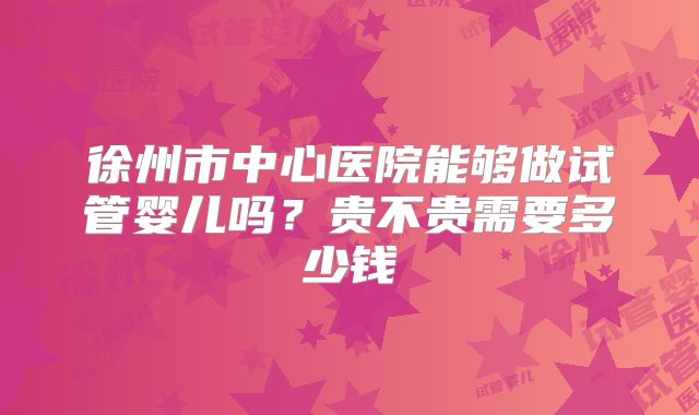 徐州市中心医院能够做试管婴儿吗？贵不贵需要多少钱