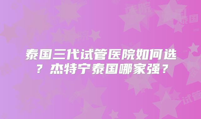 泰国三代试管医院如何选？杰特宁泰国哪家强？