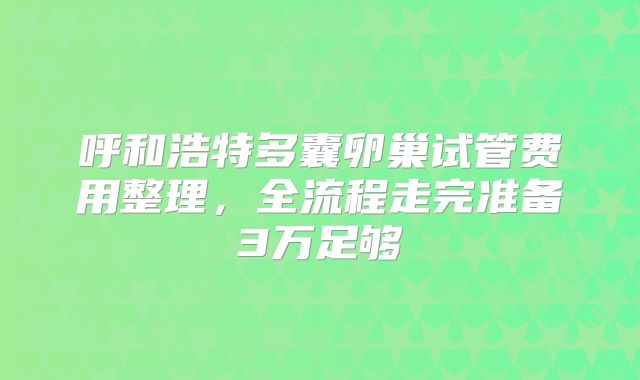 呼和浩特多囊卵巢试管费用整理,全流程走完准备3万足够