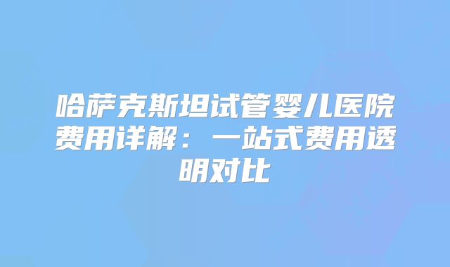哈萨克斯坦试管婴儿医院费用详解：一站式费用透明对比