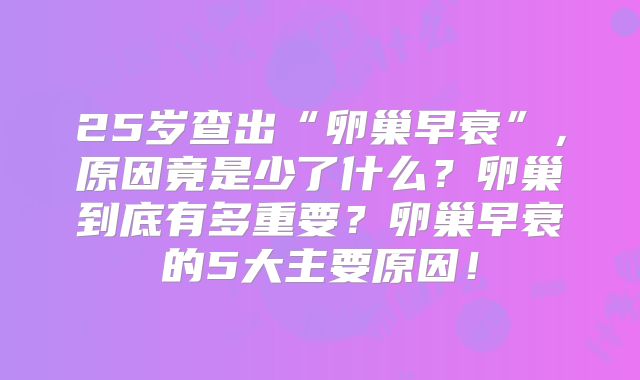 25岁查出“卵巢早衰”，原因竟是少了什么？卵巢到底有多重要？卵巢早衰的5大主要原因！