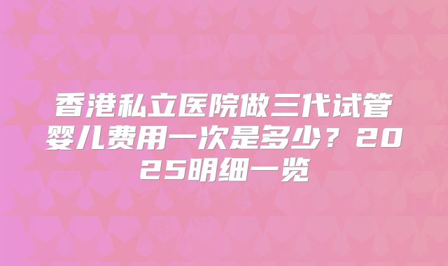 香港私立医院做三代试管婴儿费用一次是多少？2025明细一览