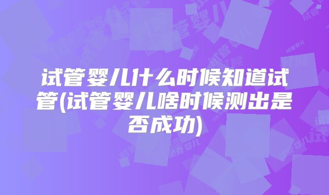 试管婴儿什么时候知道试管(试管婴儿啥时候测出是否成功)