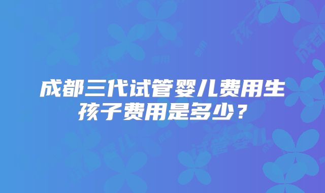 成都三代试管婴儿费用生孩子费用是多少？