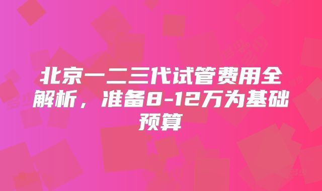 北京一二三代试管费用全解析，准备8-12万为基础预算
