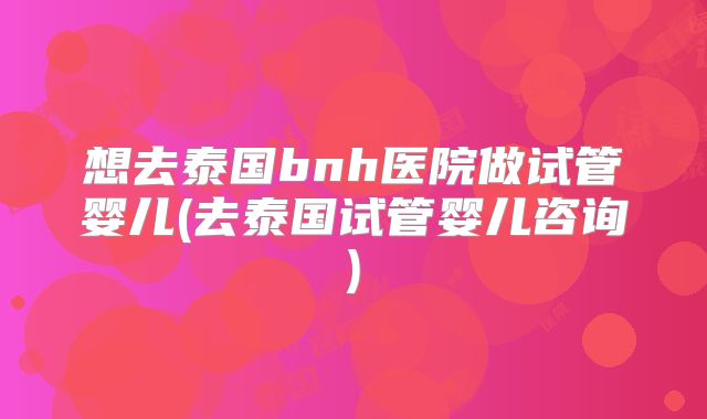 想去泰国bnh医院做试管婴儿(去泰国试管婴儿咨询)