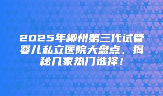 2025年柳州第三代试管婴儿私立医院大盘点，揭秘几家热门选择！