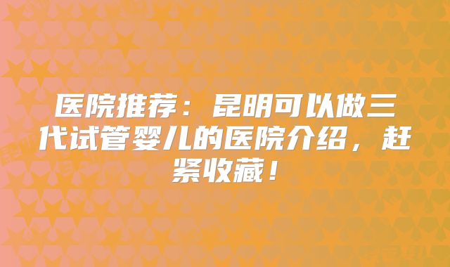 医院推荐:昆明可以做三代试管婴儿的医院介绍,赶紧收藏!