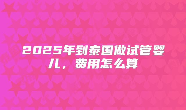 2025年到泰国做试管婴儿，费用怎么算