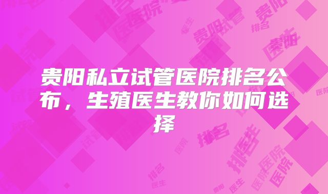 贵阳私立试管医院排名公布,生殖医生教你如何选择