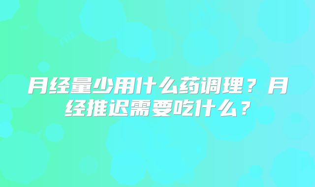 月经量少用什么药调理?月经推迟需要吃什么?