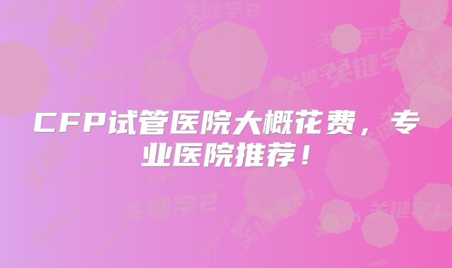 CFP试管医院大概花费，专业医院推荐！