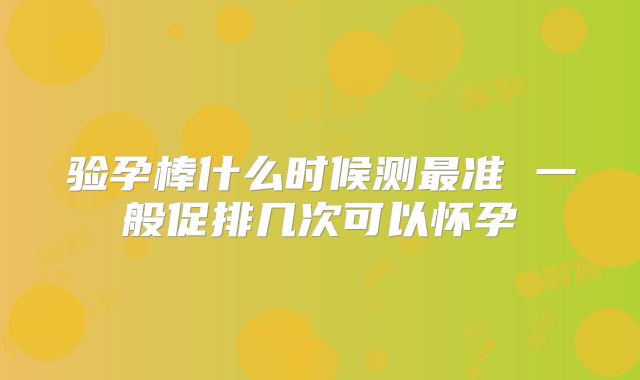 验孕棒什么时候测最准 一般促排几次可以怀孕
