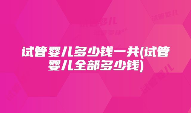 试管婴儿多少钱一共(试管婴儿全部多少钱)