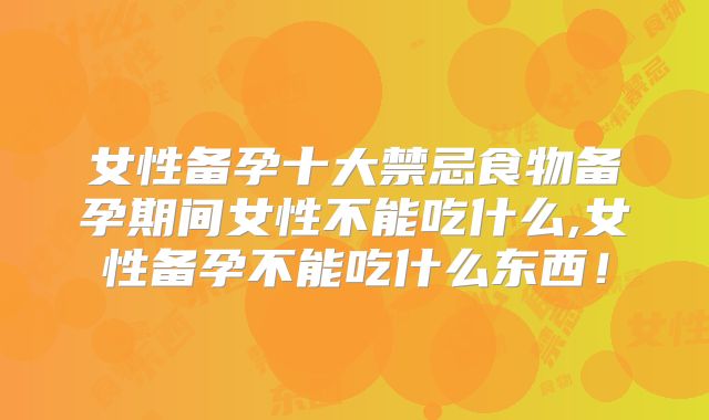 女性备孕十大禁忌食物备孕期间女性不能吃什么,女性备孕不能吃什么东西!