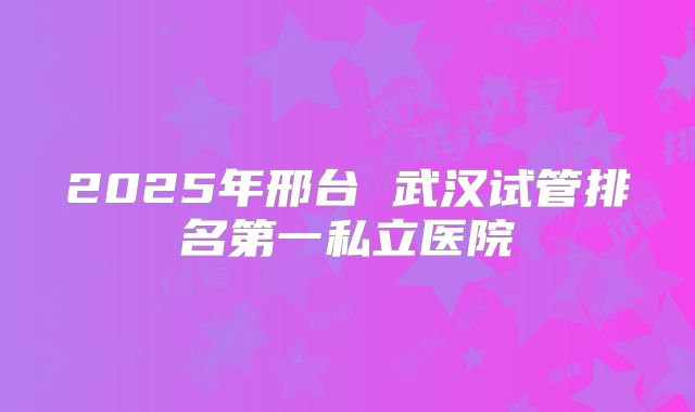 2025年邢台 武汉试管排名第一私立医院