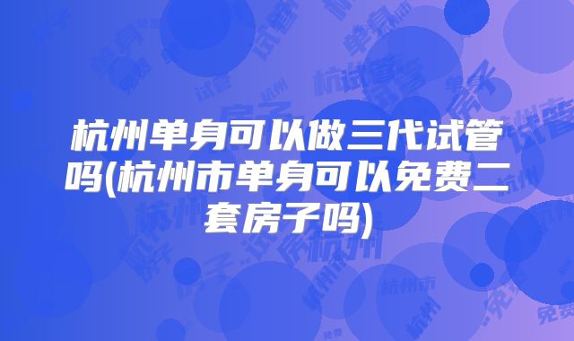 杭州单身可以做三代试管吗(杭州市单身可以免费二套房子吗)
