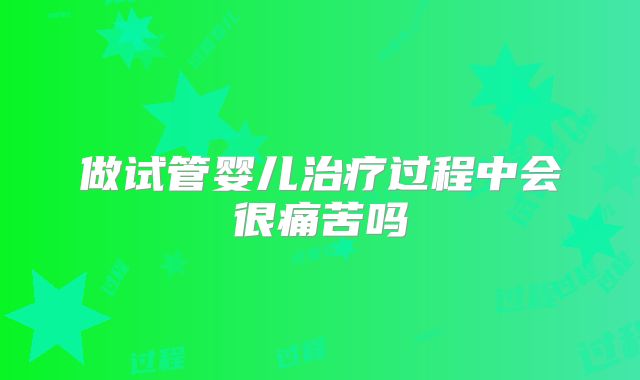 做试管婴儿治疗过程中会很痛苦吗