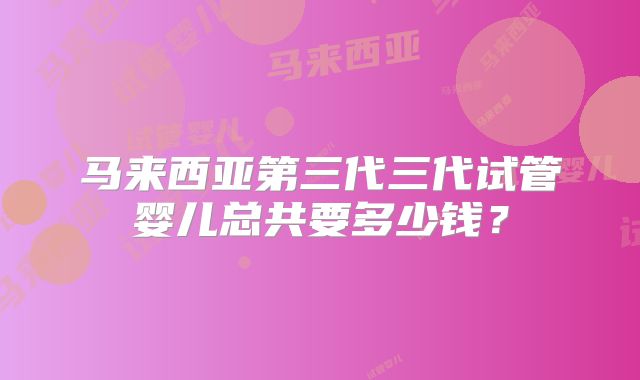 马来西亚第三代三代试管婴儿总共要多少钱?