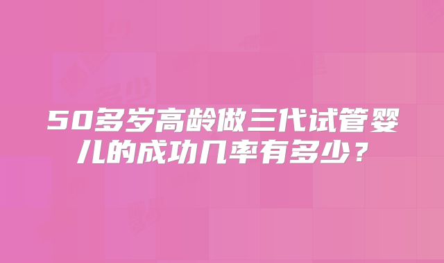 50多岁高龄做三代试管婴儿的成功几率有多少?