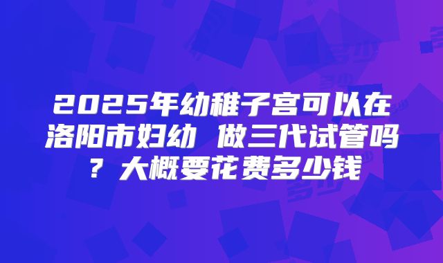 2025年幼稚子宫可以在洛阳市妇幼 做三代试管吗？大概要花费多少钱